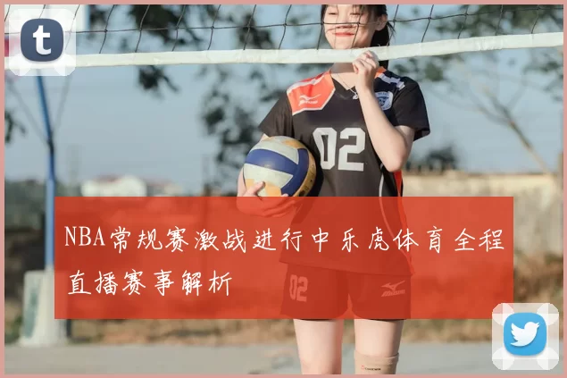 NBA常规赛激战进行中乐虎体育全程直播赛事解析