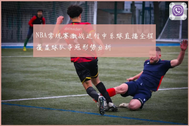 NBA常规赛激战进行中乐球直播全程覆盖球队争冠形势分析