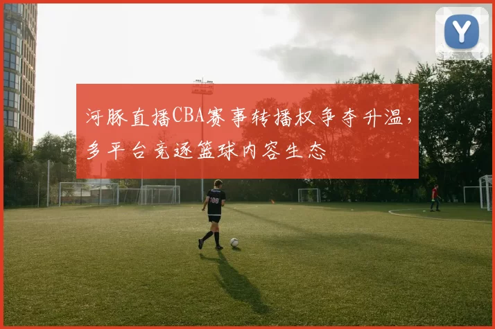 河豚直播CBA赛事转播权争夺升温，多平台竞逐篮球内容生态