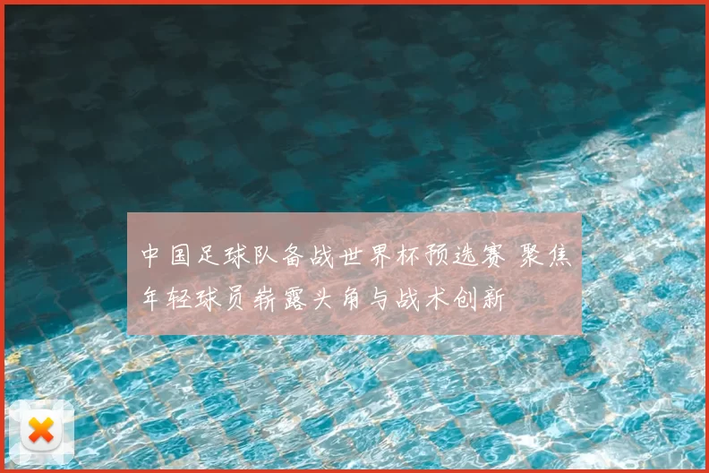 中国足球队备战世界杯预选赛 聚焦年轻球员崭露头角与战术创新